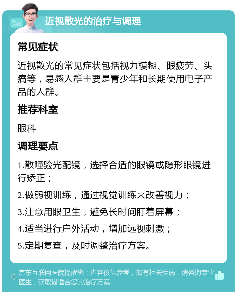 近视散光的治疗与调理 常见症状 近视散光的常见症状包括视力模糊、眼疲劳、头痛等，易感人群主要是青少年和长期使用电子产品的人群。 推荐科室 眼科 调理要点 1.散瞳验光配镜，选择合适的眼镜或隐形眼镜进行矫正； 2.做弱视训练，通过视觉训练来改善视力； 3.注意用眼卫生，避免长时间盯着屏幕； 4.适当进行户外活动，增加远视刺激； 5.定期复查，及时调整治疗方案。