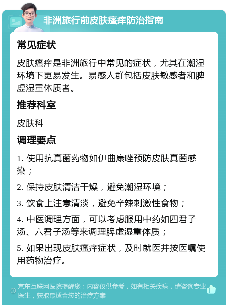 非洲旅行前皮肤瘙痒防治指南 常见症状 皮肤瘙痒是非洲旅行中常见的症状，尤其在潮湿环境下更易发生。易感人群包括皮肤敏感者和脾虚湿重体质者。 推荐科室 皮肤科 调理要点 1. 使用抗真菌药物如伊曲康唑预防皮肤真菌感染； 2. 保持皮肤清洁干燥，避免潮湿环境； 3. 饮食上注意清淡，避免辛辣刺激性食物； 4. 中医调理方面，可以考虑服用中药如四君子汤、六君子汤等来调理脾虚湿重体质； 5. 如果出现皮肤瘙痒症状，及时就医并按医嘱使用药物治疗。