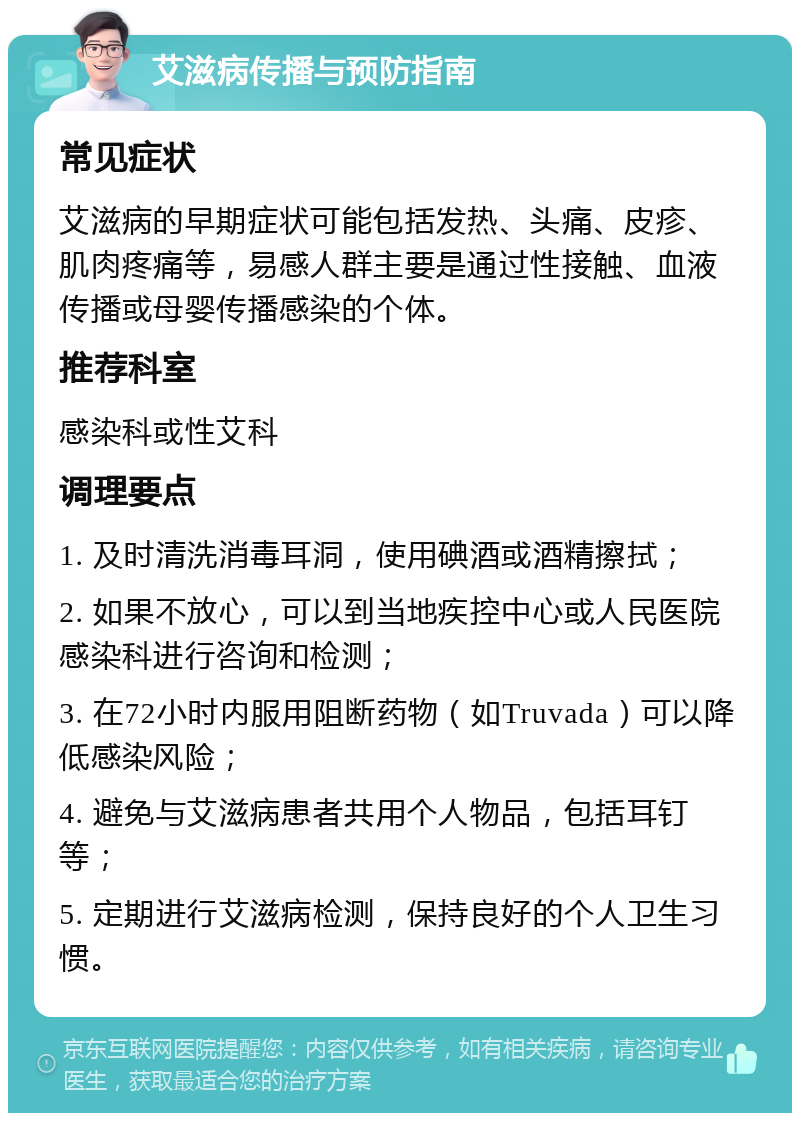 艾滋病传播与预防指南 常见症状 艾滋病的早期症状可能包括发热、头痛、皮疹、肌肉疼痛等，易感人群主要是通过性接触、血液传播或母婴传播感染的个体。 推荐科室 感染科或性艾科 调理要点 1. 及时清洗消毒耳洞，使用碘酒或酒精擦拭； 2. 如果不放心，可以到当地疾控中心或人民医院感染科进行咨询和检测； 3. 在72小时内服用阻断药物（如Truvada）可以降低感染风险； 4. 避免与艾滋病患者共用个人物品，包括耳钉等； 5. 定期进行艾滋病检测，保持良好的个人卫生习惯。