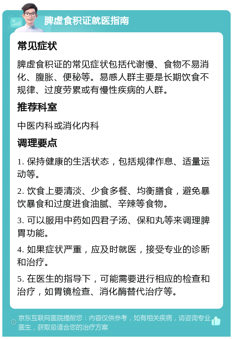 脾虚食积证就医指南 常见症状 脾虚食积证的常见症状包括代谢慢、食物不易消化、腹胀、便秘等。易感人群主要是长期饮食不规律、过度劳累或有慢性疾病的人群。 推荐科室 中医内科或消化内科 调理要点 1. 保持健康的生活状态，包括规律作息、适量运动等。 2. 饮食上要清淡、少食多餐、均衡膳食，避免暴饮暴食和过度进食油腻、辛辣等食物。 3. 可以服用中药如四君子汤、保和丸等来调理脾胃功能。 4. 如果症状严重，应及时就医，接受专业的诊断和治疗。 5. 在医生的指导下，可能需要进行相应的检查和治疗，如胃镜检查、消化酶替代治疗等。