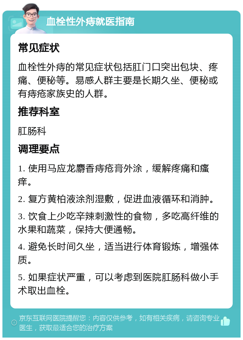 血栓性外痔就医指南 常见症状 血栓性外痔的常见症状包括肛门口突出包块、疼痛、便秘等。易感人群主要是长期久坐、便秘或有痔疮家族史的人群。 推荐科室 肛肠科 调理要点 1. 使用马应龙麝香痔疮膏外涂，缓解疼痛和瘙痒。 2. 复方黄柏液涂剂湿敷，促进血液循环和消肿。 3. 饮食上少吃辛辣刺激性的食物，多吃高纤维的水果和蔬菜，保持大便通畅。 4. 避免长时间久坐，适当进行体育锻炼，增强体质。 5. 如果症状严重，可以考虑到医院肛肠科做小手术取出血栓。