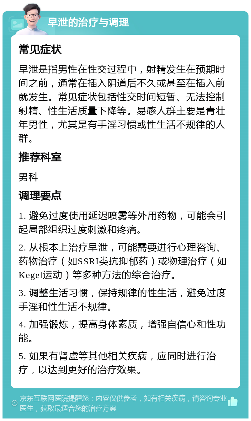 早泄的治疗与调理 常见症状 早泄是指男性在性交过程中，射精发生在预期时间之前，通常在插入阴道后不久或甚至在插入前就发生。常见症状包括性交时间短暂、无法控制射精、性生活质量下降等。易感人群主要是青壮年男性，尤其是有手淫习惯或性生活不规律的人群。 推荐科室 男科 调理要点 1. 避免过度使用延迟喷雾等外用药物，可能会引起局部组织过度刺激和疼痛。 2. 从根本上治疗早泄，可能需要进行心理咨询、药物治疗（如SSRI类抗抑郁药）或物理治疗（如Kegel运动）等多种方法的综合治疗。 3. 调整生活习惯，保持规律的性生活，避免过度手淫和性生活不规律。 4. 加强锻炼，提高身体素质，增强自信心和性功能。 5. 如果有肾虚等其他相关疾病，应同时进行治疗，以达到更好的治疗效果。