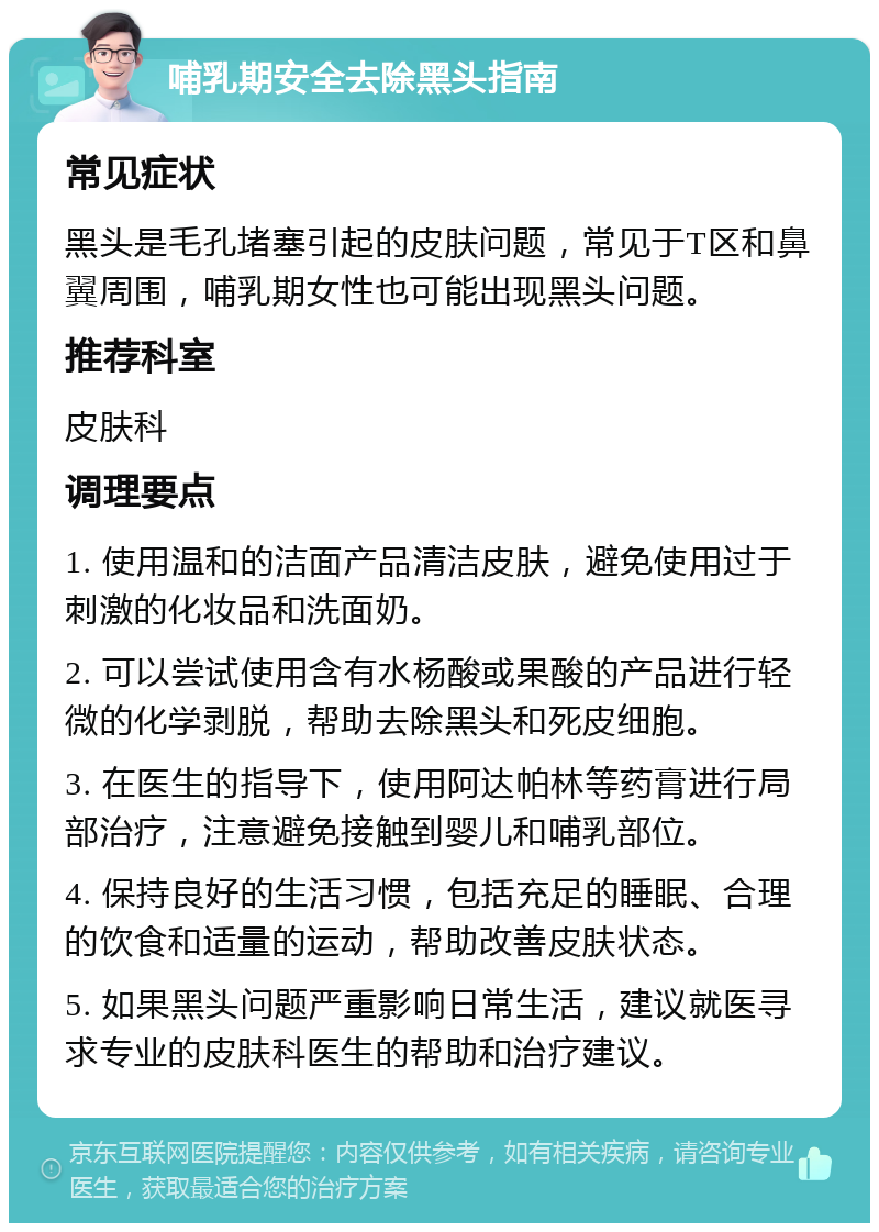 哺乳期安全去除黑头指南 常见症状 黑头是毛孔堵塞引起的皮肤问题，常见于T区和鼻翼周围，哺乳期女性也可能出现黑头问题。 推荐科室 皮肤科 调理要点 1. 使用温和的洁面产品清洁皮肤，避免使用过于刺激的化妆品和洗面奶。 2. 可以尝试使用含有水杨酸或果酸的产品进行轻微的化学剥脱，帮助去除黑头和死皮细胞。 3. 在医生的指导下，使用阿达帕林等药膏进行局部治疗，注意避免接触到婴儿和哺乳部位。 4. 保持良好的生活习惯，包括充足的睡眠、合理的饮食和适量的运动，帮助改善皮肤状态。 5. 如果黑头问题严重影响日常生活，建议就医寻求专业的皮肤科医生的帮助和治疗建议。