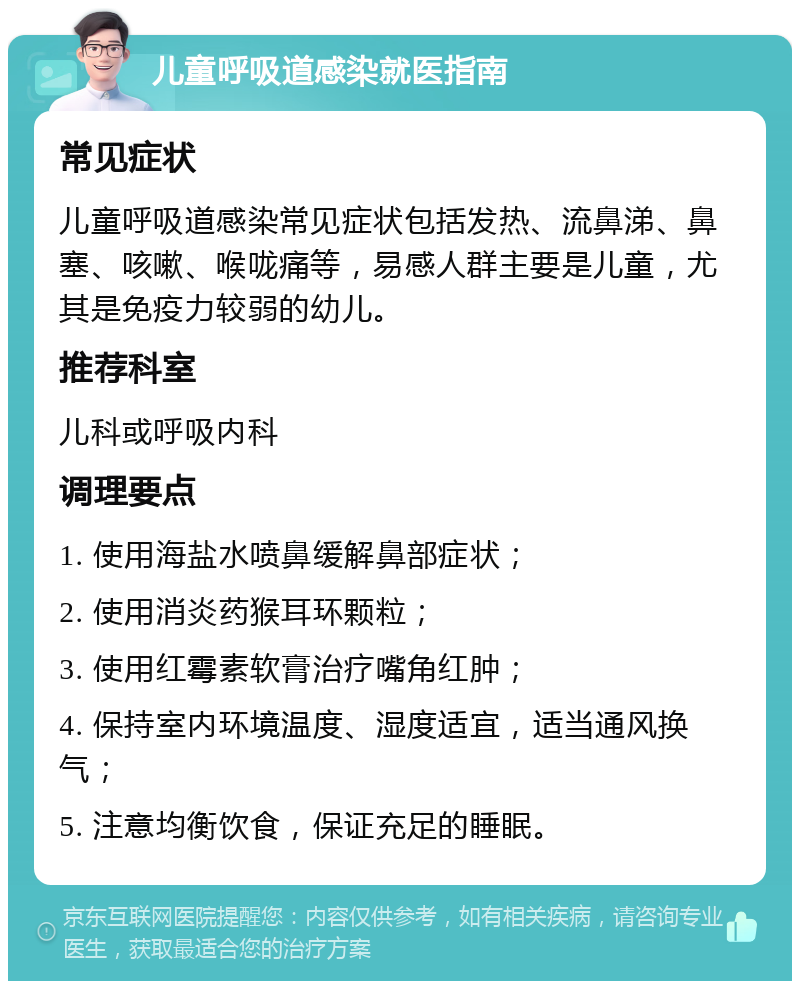 儿童呼吸道感染就医指南 常见症状 儿童呼吸道感染常见症状包括发热、流鼻涕、鼻塞、咳嗽、喉咙痛等，易感人群主要是儿童，尤其是免疫力较弱的幼儿。 推荐科室 儿科或呼吸内科 调理要点 1. 使用海盐水喷鼻缓解鼻部症状； 2. 使用消炎药猴耳环颗粒； 3. 使用红霉素软膏治疗嘴角红肿； 4. 保持室内环境温度、湿度适宜，适当通风换气； 5. 注意均衡饮食，保证充足的睡眠。