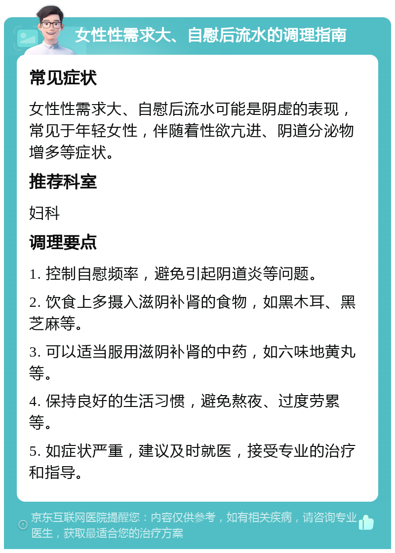 女性性需求大、自慰后流水的调理指南 常见症状 女性性需求大、自慰后流水可能是阴虚的表现，常见于年轻女性，伴随着性欲亢进、阴道分泌物增多等症状。 推荐科室 妇科 调理要点 1. 控制自慰频率，避免引起阴道炎等问题。 2. 饮食上多摄入滋阴补肾的食物，如黑木耳、黑芝麻等。 3. 可以适当服用滋阴补肾的中药，如六味地黄丸等。 4. 保持良好的生活习惯，避免熬夜、过度劳累等。 5. 如症状严重，建议及时就医，接受专业的治疗和指导。