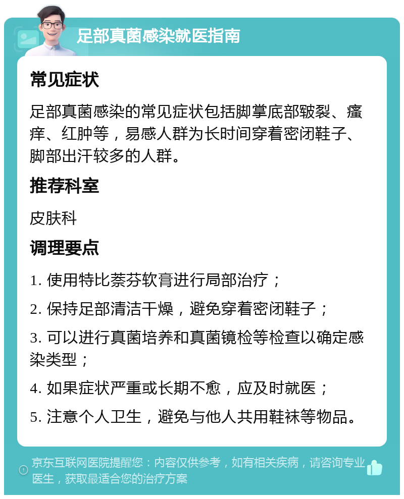 足部真菌感染就医指南 常见症状 足部真菌感染的常见症状包括脚掌底部皲裂、瘙痒、红肿等，易感人群为长时间穿着密闭鞋子、脚部出汗较多的人群。 推荐科室 皮肤科 调理要点 1. 使用特比萘芬软膏进行局部治疗； 2. 保持足部清洁干燥，避免穿着密闭鞋子； 3. 可以进行真菌培养和真菌镜检等检查以确定感染类型； 4. 如果症状严重或长期不愈，应及时就医； 5. 注意个人卫生，避免与他人共用鞋袜等物品。