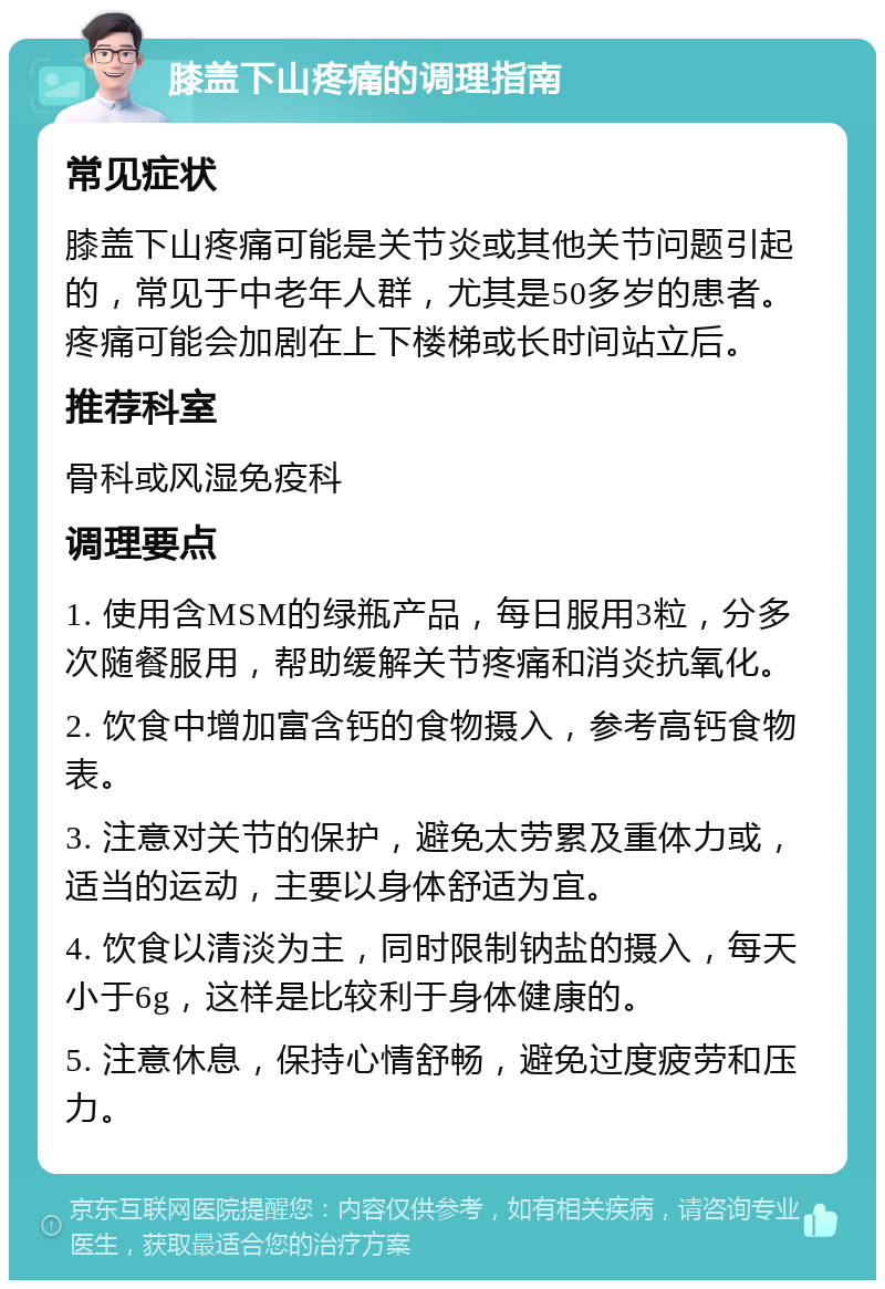 膝盖下山疼痛的调理指南 常见症状 膝盖下山疼痛可能是关节炎或其他关节问题引起的，常见于中老年人群，尤其是50多岁的患者。疼痛可能会加剧在上下楼梯或长时间站立后。 推荐科室 骨科或风湿免疫科 调理要点 1. 使用含MSM的绿瓶产品，每日服用3粒，分多次随餐服用，帮助缓解关节疼痛和消炎抗氧化。 2. 饮食中增加富含钙的食物摄入，参考高钙食物表。 3. 注意对关节的保护，避免太劳累及重体力或，适当的运动，主要以身体舒适为宜。 4. 饮食以清淡为主，同时限制钠盐的摄入，每天小于6g，这样是比较利于身体健康的。 5. 注意休息，保持心情舒畅，避免过度疲劳和压力。