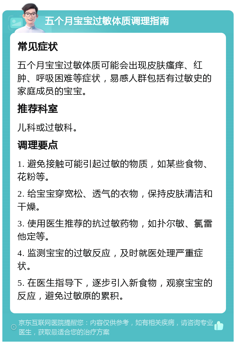 五个月宝宝过敏体质调理指南 常见症状 五个月宝宝过敏体质可能会出现皮肤瘙痒、红肿、呼吸困难等症状，易感人群包括有过敏史的家庭成员的宝宝。 推荐科室 儿科或过敏科。 调理要点 1. 避免接触可能引起过敏的物质，如某些食物、花粉等。 2. 给宝宝穿宽松、透气的衣物，保持皮肤清洁和干燥。 3. 使用医生推荐的抗过敏药物，如扑尔敏、氯雷他定等。 4. 监测宝宝的过敏反应，及时就医处理严重症状。 5. 在医生指导下，逐步引入新食物，观察宝宝的反应，避免过敏原的累积。