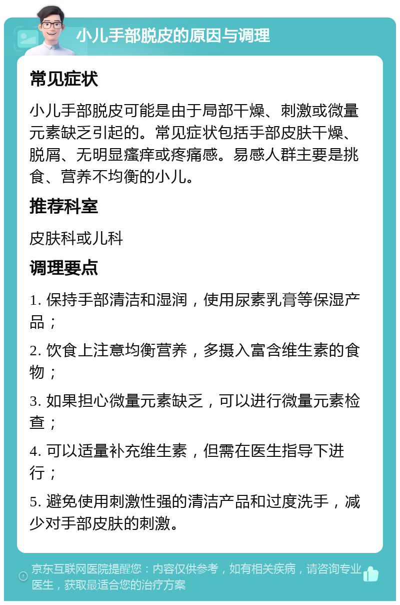 小儿手部脱皮的原因与调理 常见症状 小儿手部脱皮可能是由于局部干燥、刺激或微量元素缺乏引起的。常见症状包括手部皮肤干燥、脱屑、无明显瘙痒或疼痛感。易感人群主要是挑食、营养不均衡的小儿。 推荐科室 皮肤科或儿科 调理要点 1. 保持手部清洁和湿润，使用尿素乳膏等保湿产品； 2. 饮食上注意均衡营养，多摄入富含维生素的食物； 3. 如果担心微量元素缺乏，可以进行微量元素检查； 4. 可以适量补充维生素，但需在医生指导下进行； 5. 避免使用刺激性强的清洁产品和过度洗手，减少对手部皮肤的刺激。