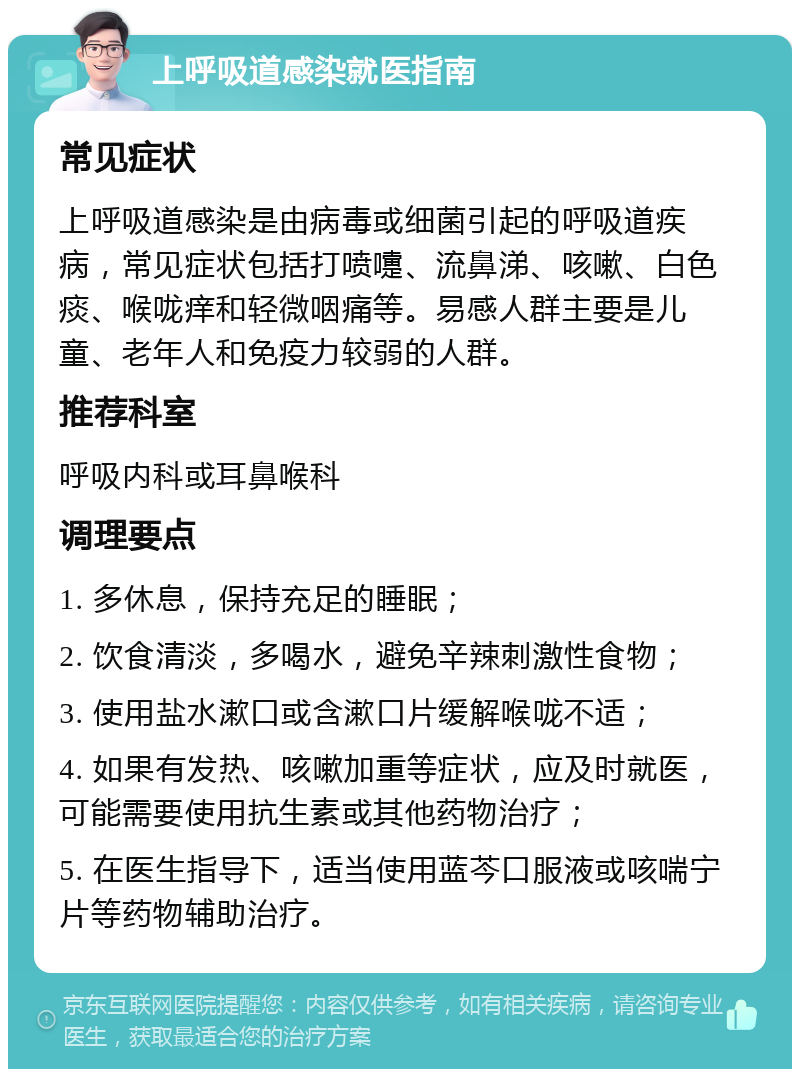 上呼吸道感染就医指南 常见症状 上呼吸道感染是由病毒或细菌引起的呼吸道疾病，常见症状包括打喷嚏、流鼻涕、咳嗽、白色痰、喉咙痒和轻微咽痛等。易感人群主要是儿童、老年人和免疫力较弱的人群。 推荐科室 呼吸内科或耳鼻喉科 调理要点 1. 多休息，保持充足的睡眠； 2. 饮食清淡，多喝水，避免辛辣刺激性食物； 3. 使用盐水漱口或含漱口片缓解喉咙不适； 4. 如果有发热、咳嗽加重等症状，应及时就医，可能需要使用抗生素或其他药物治疗； 5. 在医生指导下，适当使用蓝芩口服液或咳喘宁片等药物辅助治疗。