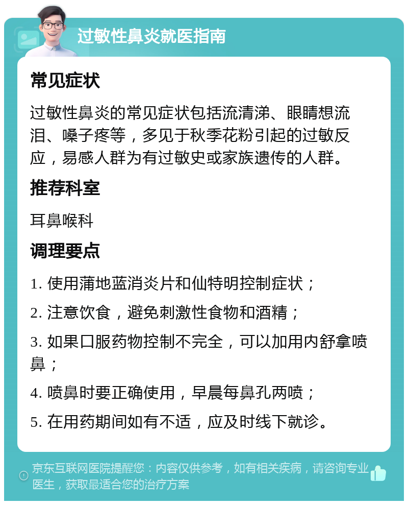 过敏性鼻炎就医指南 常见症状 过敏性鼻炎的常见症状包括流清涕、眼睛想流泪、嗓子疼等，多见于秋季花粉引起的过敏反应，易感人群为有过敏史或家族遗传的人群。 推荐科室 耳鼻喉科 调理要点 1. 使用蒲地蓝消炎片和仙特明控制症状； 2. 注意饮食，避免刺激性食物和酒精； 3. 如果口服药物控制不完全，可以加用内舒拿喷鼻； 4. 喷鼻时要正确使用，早晨每鼻孔两喷； 5. 在用药期间如有不适，应及时线下就诊。