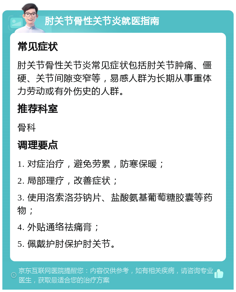 肘关节骨性关节炎就医指南 常见症状 肘关节骨性关节炎常见症状包括肘关节肿痛、僵硬、关节间隙变窄等，易感人群为长期从事重体力劳动或有外伤史的人群。 推荐科室 骨科 调理要点 1. 对症治疗，避免劳累，防寒保暖； 2. 局部理疗，改善症状； 3. 使用洛索洛芬钠片、盐酸氨基葡萄糖胶囊等药物； 4. 外贴通络祛痛膏； 5. 佩戴护肘保护肘关节。