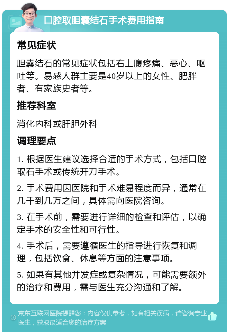 口腔取胆囊结石手术费用指南 常见症状 胆囊结石的常见症状包括右上腹疼痛、恶心、呕吐等。易感人群主要是40岁以上的女性、肥胖者、有家族史者等。 推荐科室 消化内科或肝胆外科 调理要点 1. 根据医生建议选择合适的手术方式，包括口腔取石手术或传统开刀手术。 2. 手术费用因医院和手术难易程度而异，通常在几千到几万之间，具体需向医院咨询。 3. 在手术前，需要进行详细的检查和评估，以确定手术的安全性和可行性。 4. 手术后，需要遵循医生的指导进行恢复和调理，包括饮食、休息等方面的注意事项。 5. 如果有其他并发症或复杂情况，可能需要额外的治疗和费用，需与医生充分沟通和了解。