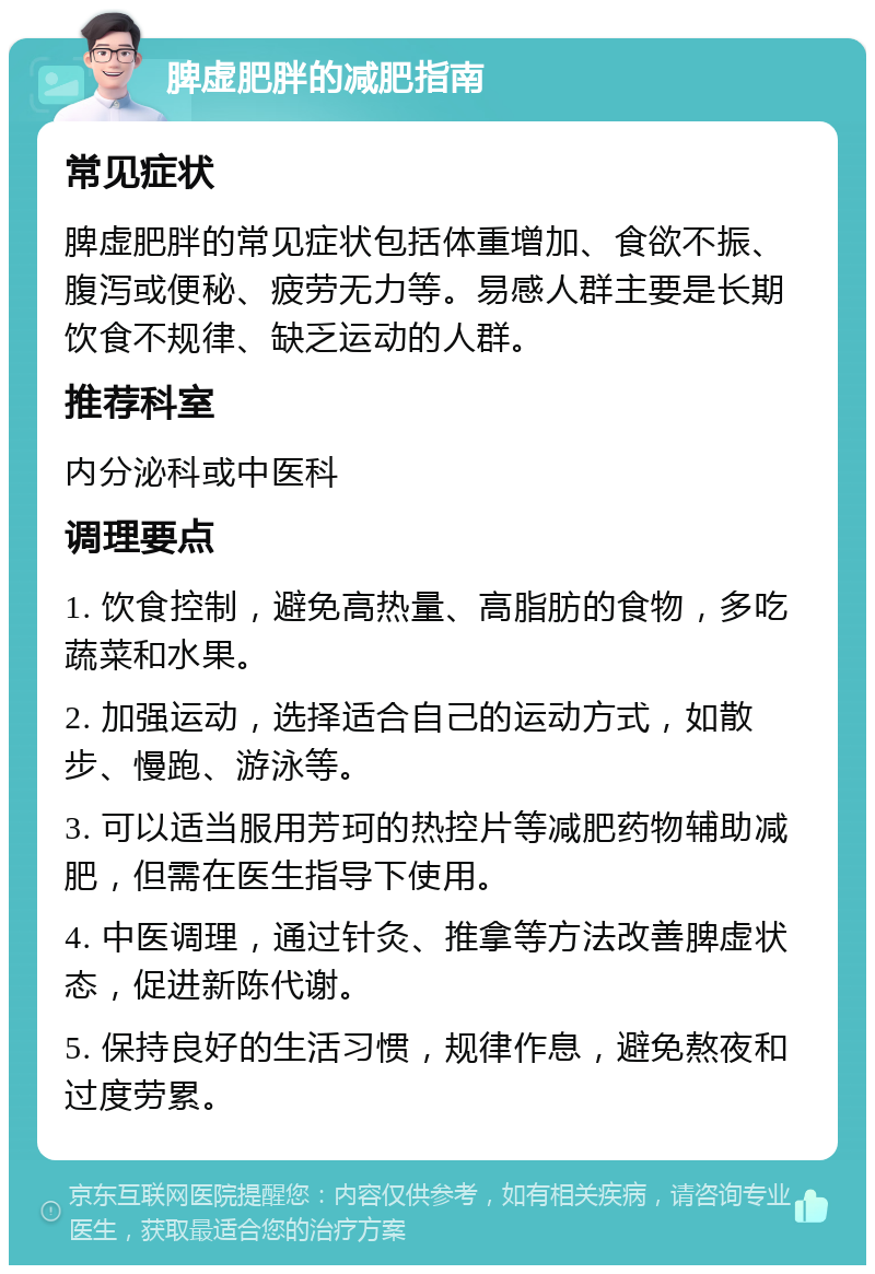 脾虚肥胖的减肥指南 常见症状 脾虚肥胖的常见症状包括体重增加、食欲不振、腹泻或便秘、疲劳无力等。易感人群主要是长期饮食不规律、缺乏运动的人群。 推荐科室 内分泌科或中医科 调理要点 1. 饮食控制，避免高热量、高脂肪的食物，多吃蔬菜和水果。 2. 加强运动，选择适合自己的运动方式，如散步、慢跑、游泳等。 3. 可以适当服用芳珂的热控片等减肥药物辅助减肥，但需在医生指导下使用。 4. 中医调理，通过针灸、推拿等方法改善脾虚状态，促进新陈代谢。 5. 保持良好的生活习惯，规律作息，避免熬夜和过度劳累。