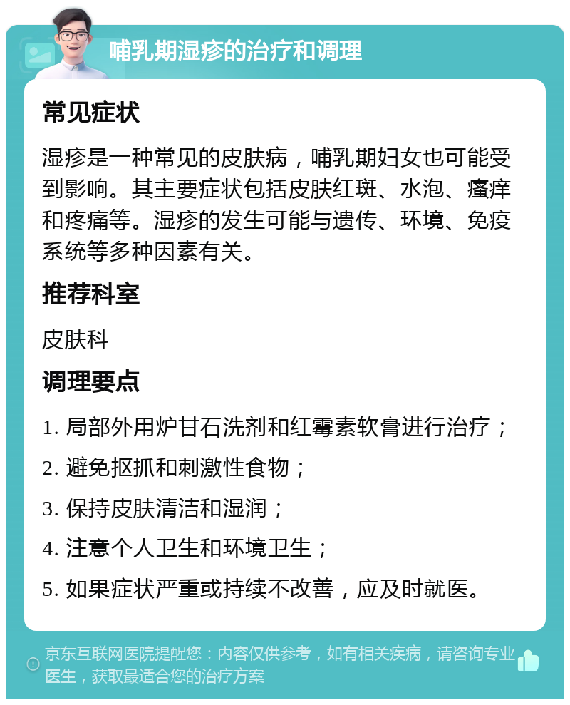 哺乳期湿疹的治疗和调理 常见症状 湿疹是一种常见的皮肤病，哺乳期妇女也可能受到影响。其主要症状包括皮肤红斑、水泡、瘙痒和疼痛等。湿疹的发生可能与遗传、环境、免疫系统等多种因素有关。 推荐科室 皮肤科 调理要点 1. 局部外用炉甘石洗剂和红霉素软膏进行治疗； 2. 避免抠抓和刺激性食物； 3. 保持皮肤清洁和湿润； 4. 注意个人卫生和环境卫生； 5. 如果症状严重或持续不改善，应及时就医。