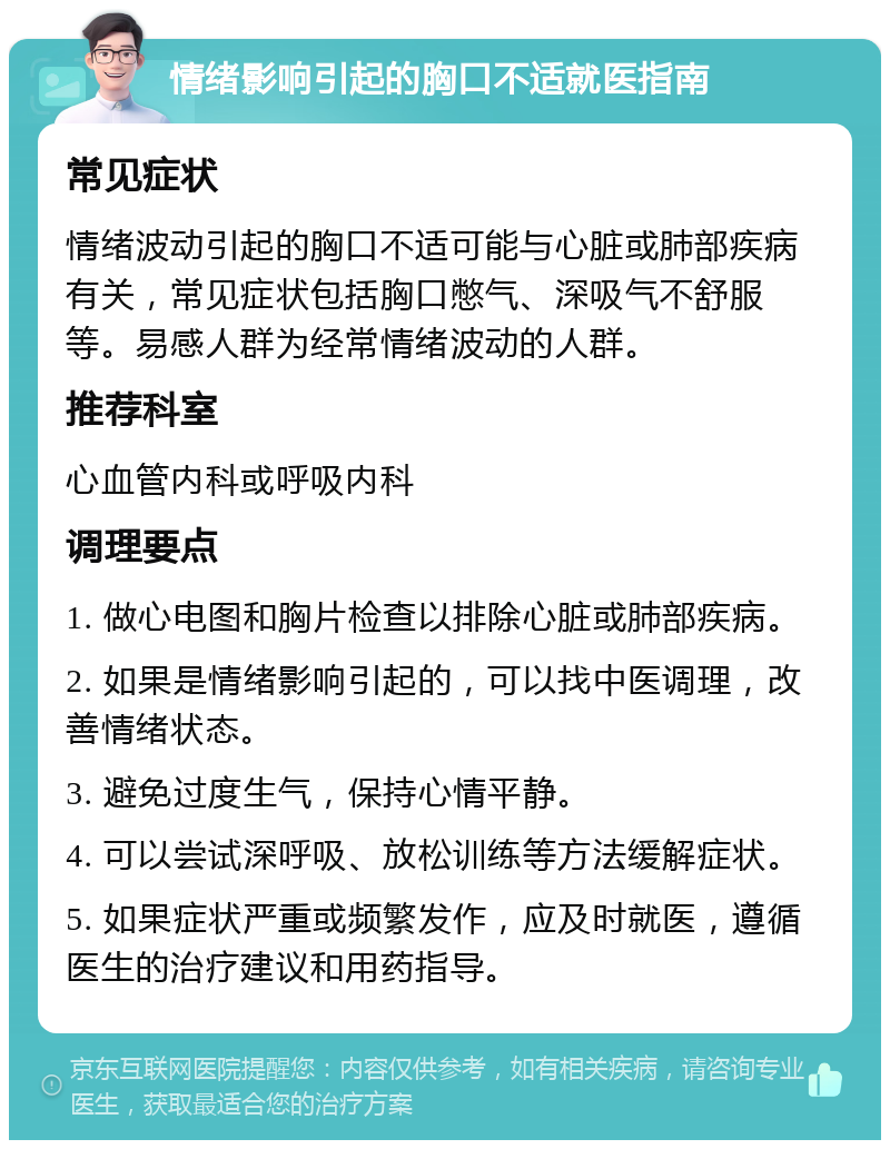 情绪影响引起的胸口不适就医指南 常见症状 情绪波动引起的胸口不适可能与心脏或肺部疾病有关，常见症状包括胸口憋气、深吸气不舒服等。易感人群为经常情绪波动的人群。 推荐科室 心血管内科或呼吸内科 调理要点 1. 做心电图和胸片检查以排除心脏或肺部疾病。 2. 如果是情绪影响引起的，可以找中医调理，改善情绪状态。 3. 避免过度生气，保持心情平静。 4. 可以尝试深呼吸、放松训练等方法缓解症状。 5. 如果症状严重或频繁发作，应及时就医，遵循医生的治疗建议和用药指导。