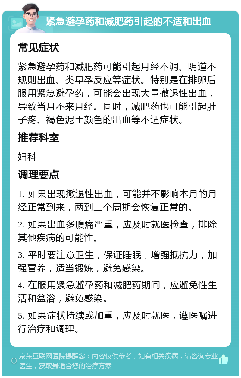 紧急避孕药和减肥药引起的不适和出血 常见症状 紧急避孕药和减肥药可能引起月经不调、阴道不规则出血、类早孕反应等症状。特别是在排卵后服用紧急避孕药，可能会出现大量撤退性出血，导致当月不来月经。同时，减肥药也可能引起肚子疼、褐色泥土颜色的出血等不适症状。 推荐科室 妇科 调理要点 1. 如果出现撤退性出血，可能并不影响本月的月经正常到来，两到三个周期会恢复正常的。 2. 如果出血多腹痛严重，应及时就医检查，排除其他疾病的可能性。 3. 平时要注意卫生，保证睡眠，增强抵抗力，加强营养，适当锻炼，避免感染。 4. 在服用紧急避孕药和减肥药期间，应避免性生活和盆浴，避免感染。 5. 如果症状持续或加重，应及时就医，遵医嘱进行治疗和调理。