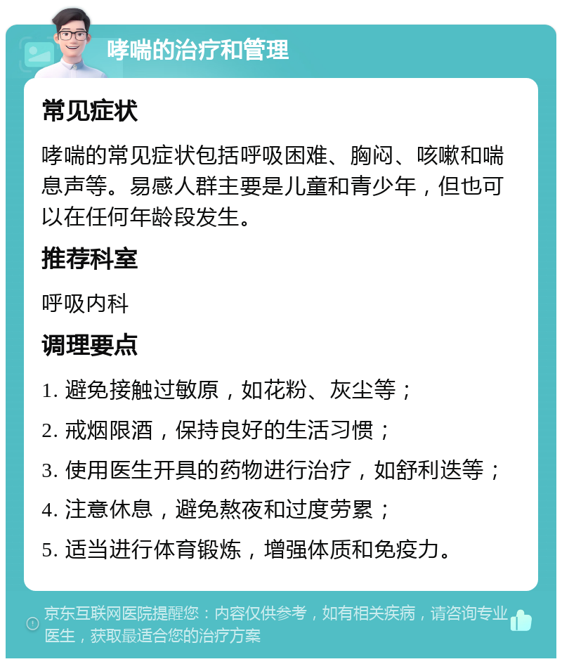 哮喘的治疗和管理 常见症状 哮喘的常见症状包括呼吸困难、胸闷、咳嗽和喘息声等。易感人群主要是儿童和青少年，但也可以在任何年龄段发生。 推荐科室 呼吸内科 调理要点 1. 避免接触过敏原，如花粉、灰尘等； 2. 戒烟限酒，保持良好的生活习惯； 3. 使用医生开具的药物进行治疗，如舒利迭等； 4. 注意休息，避免熬夜和过度劳累； 5. 适当进行体育锻炼，增强体质和免疫力。