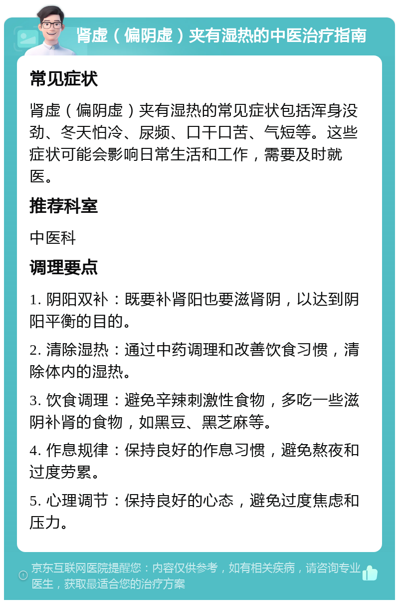 肾虚（偏阴虚）夹有湿热的中医治疗指南 常见症状 肾虚（偏阴虚）夹有湿热的常见症状包括浑身没劲、冬天怕冷、尿频、口干口苦、气短等。这些症状可能会影响日常生活和工作，需要及时就医。 推荐科室 中医科 调理要点 1. 阴阳双补：既要补肾阳也要滋肾阴，以达到阴阳平衡的目的。 2. 清除湿热：通过中药调理和改善饮食习惯，清除体内的湿热。 3. 饮食调理：避免辛辣刺激性食物，多吃一些滋阴补肾的食物，如黑豆、黑芝麻等。 4. 作息规律：保持良好的作息习惯，避免熬夜和过度劳累。 5. 心理调节：保持良好的心态，避免过度焦虑和压力。