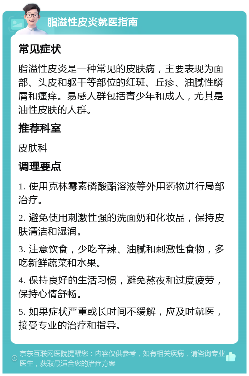 脂溢性皮炎就医指南 常见症状 脂溢性皮炎是一种常见的皮肤病，主要表现为面部、头皮和躯干等部位的红斑、丘疹、油腻性鳞屑和瘙痒。易感人群包括青少年和成人，尤其是油性皮肤的人群。 推荐科室 皮肤科 调理要点 1. 使用克林霉素磷酸酯溶液等外用药物进行局部治疗。 2. 避免使用刺激性强的洗面奶和化妆品，保持皮肤清洁和湿润。 3. 注意饮食，少吃辛辣、油腻和刺激性食物，多吃新鲜蔬菜和水果。 4. 保持良好的生活习惯，避免熬夜和过度疲劳，保持心情舒畅。 5. 如果症状严重或长时间不缓解，应及时就医，接受专业的治疗和指导。