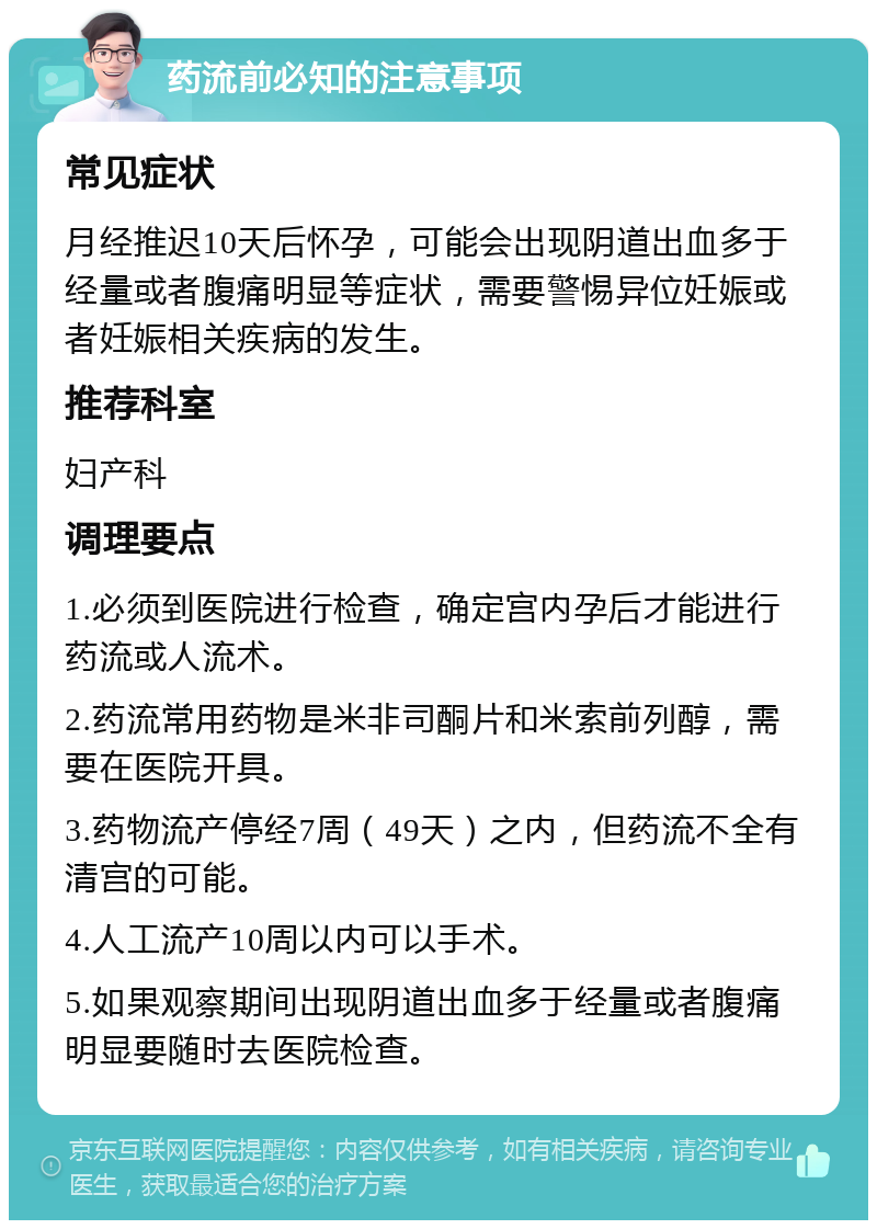 药流前必知的注意事项 常见症状 月经推迟10天后怀孕，可能会出现阴道出血多于经量或者腹痛明显等症状，需要警惕异位妊娠或者妊娠相关疾病的发生。 推荐科室 妇产科 调理要点 1.必须到医院进行检查，确定宫内孕后才能进行药流或人流术。 2.药流常用药物是米非司酮片和米索前列醇，需要在医院开具。 3.药物流产停经7周（49天）之内，但药流不全有清宫的可能。 4.人工流产10周以内可以手术。 5.如果观察期间出现阴道出血多于经量或者腹痛明显要随时去医院检查。