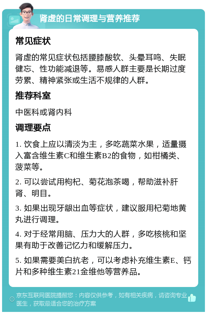 肾虚的日常调理与营养推荐 常见症状 肾虚的常见症状包括腰膝酸软、头晕耳鸣、失眠健忘、性功能减退等。易感人群主要是长期过度劳累、精神紧张或生活不规律的人群。 推荐科室 中医科或肾内科 调理要点 1. 饮食上应以清淡为主，多吃蔬菜水果，适量摄入富含维生素C和维生素B2的食物，如柑橘类、菠菜等。 2. 可以尝试用枸杞、菊花泡茶喝，帮助滋补肝肾、明目。 3. 如果出现牙龈出血等症状，建议服用杞菊地黄丸进行调理。 4. 对于经常用脑、压力大的人群，多吃核桃和坚果有助于改善记忆力和缓解压力。 5. 如果需要美白抗老，可以考虑补充维生素E、钙片和多种维生素21金维他等营养品。