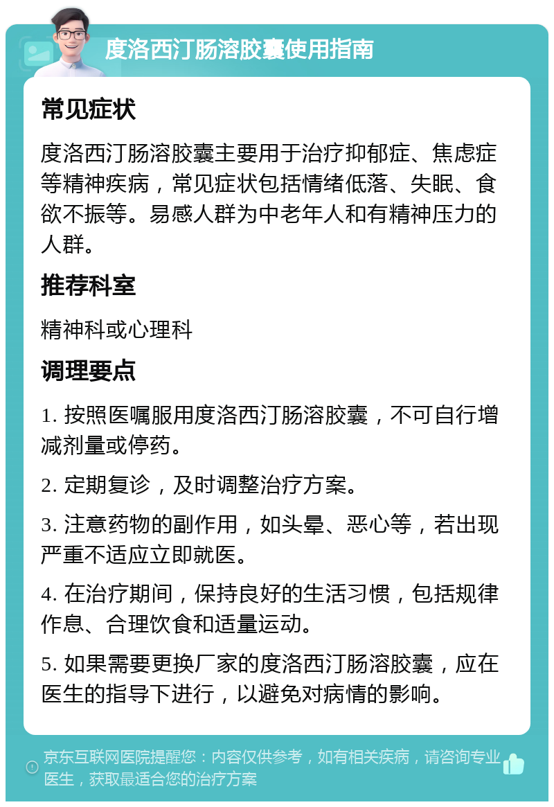 度洛西汀肠溶胶囊使用指南 常见症状 度洛西汀肠溶胶囊主要用于治疗抑郁症、焦虑症等精神疾病，常见症状包括情绪低落、失眠、食欲不振等。易感人群为中老年人和有精神压力的人群。 推荐科室 精神科或心理科 调理要点 1. 按照医嘱服用度洛西汀肠溶胶囊，不可自行增减剂量或停药。 2. 定期复诊，及时调整治疗方案。 3. 注意药物的副作用，如头晕、恶心等，若出现严重不适应立即就医。 4. 在治疗期间，保持良好的生活习惯，包括规律作息、合理饮食和适量运动。 5. 如果需要更换厂家的度洛西汀肠溶胶囊，应在医生的指导下进行，以避免对病情的影响。