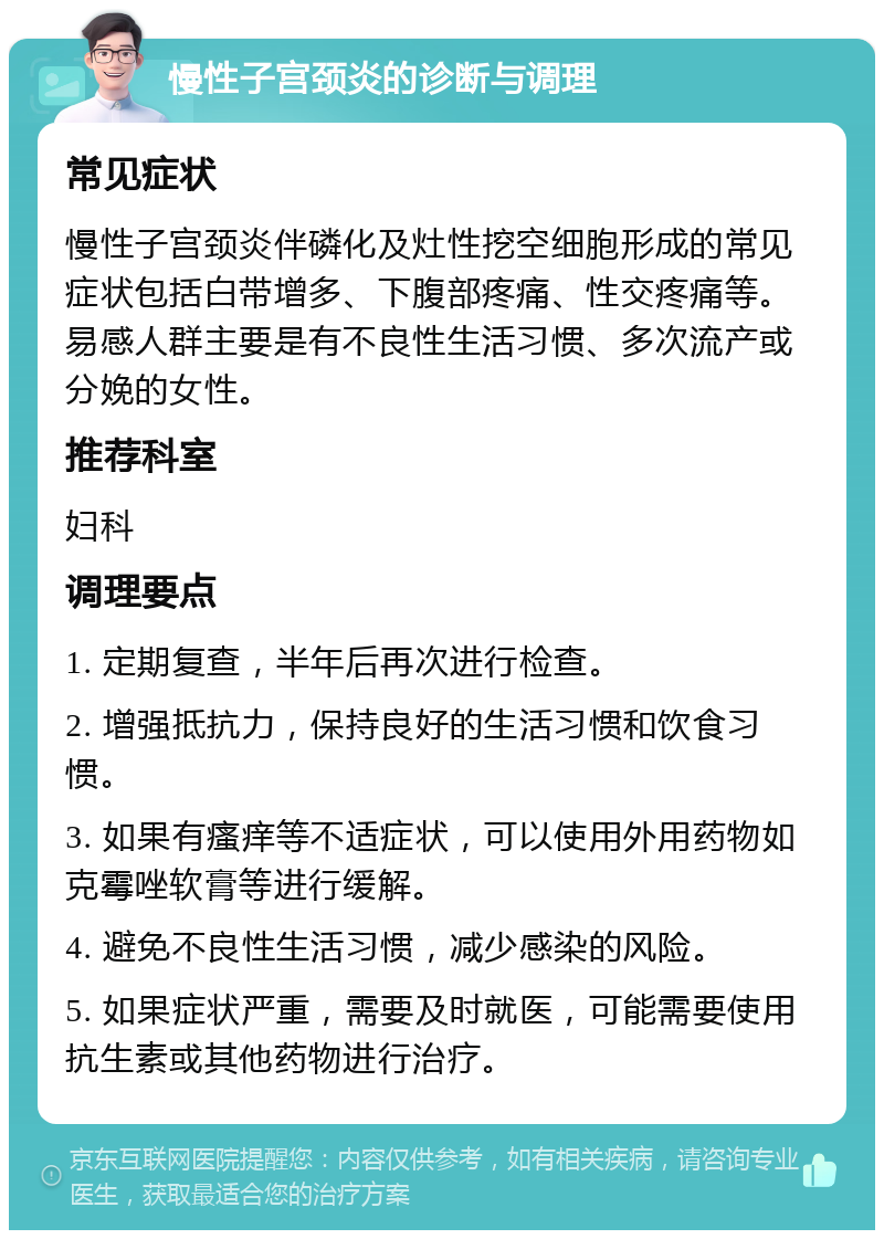 慢性子宫颈炎的诊断与调理 常见症状 慢性子宫颈炎伴磷化及灶性挖空细胞形成的常见症状包括白带增多、下腹部疼痛、性交疼痛等。易感人群主要是有不良性生活习惯、多次流产或分娩的女性。 推荐科室 妇科 调理要点 1. 定期复查，半年后再次进行检查。 2. 增强抵抗力，保持良好的生活习惯和饮食习惯。 3. 如果有瘙痒等不适症状，可以使用外用药物如克霉唑软膏等进行缓解。 4. 避免不良性生活习惯，减少感染的风险。 5. 如果症状严重，需要及时就医，可能需要使用抗生素或其他药物进行治疗。