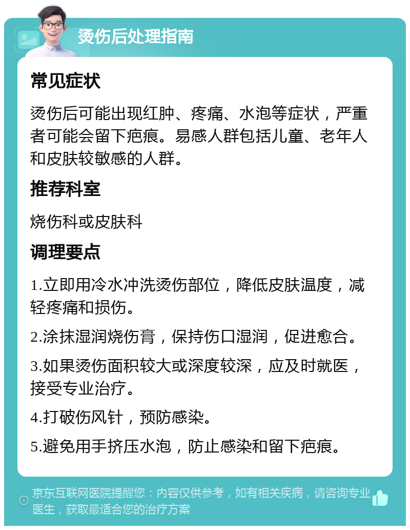 烫伤后处理指南 常见症状 烫伤后可能出现红肿、疼痛、水泡等症状，严重者可能会留下疤痕。易感人群包括儿童、老年人和皮肤较敏感的人群。 推荐科室 烧伤科或皮肤科 调理要点 1.立即用冷水冲洗烫伤部位，降低皮肤温度，减轻疼痛和损伤。 2.涂抹湿润烧伤膏，保持伤口湿润，促进愈合。 3.如果烫伤面积较大或深度较深，应及时就医，接受专业治疗。 4.打破伤风针，预防感染。 5.避免用手挤压水泡，防止感染和留下疤痕。