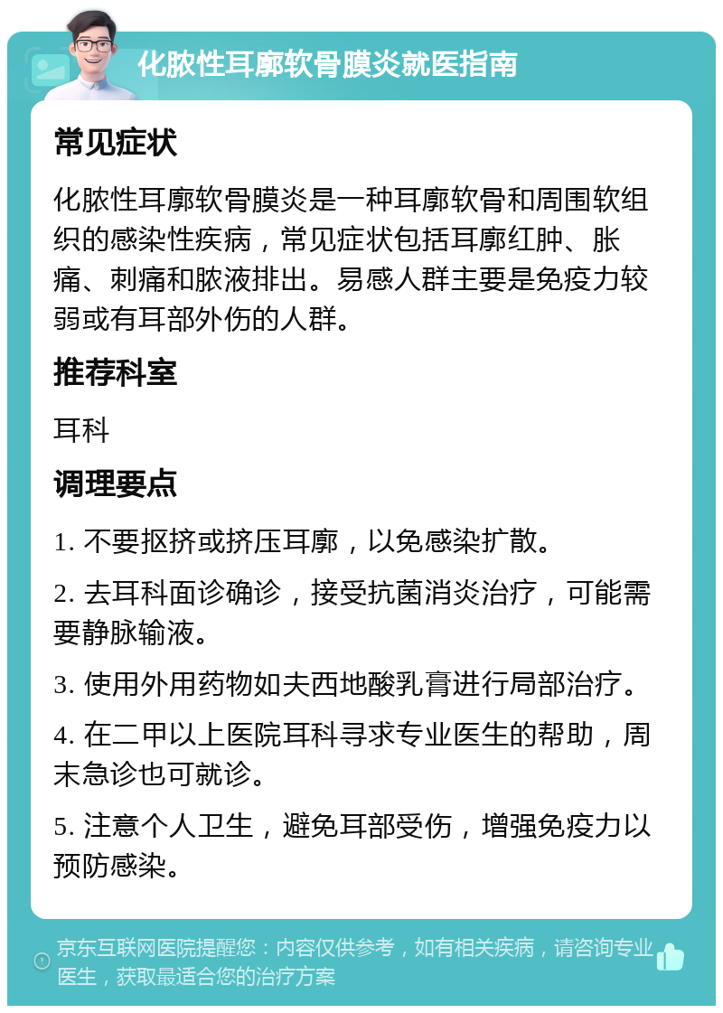 化脓性耳廓软骨膜炎就医指南 常见症状 化脓性耳廓软骨膜炎是一种耳廓软骨和周围软组织的感染性疾病，常见症状包括耳廓红肿、胀痛、刺痛和脓液排出。易感人群主要是免疫力较弱或有耳部外伤的人群。 推荐科室 耳科 调理要点 1. 不要抠挤或挤压耳廓，以免感染扩散。 2. 去耳科面诊确诊，接受抗菌消炎治疗，可能需要静脉输液。 3. 使用外用药物如夫西地酸乳膏进行局部治疗。 4. 在二甲以上医院耳科寻求专业医生的帮助，周末急诊也可就诊。 5. 注意个人卫生，避免耳部受伤，增强免疫力以预防感染。