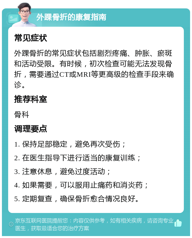 外踝骨折的康复指南 常见症状 外踝骨折的常见症状包括剧烈疼痛、肿胀、瘀斑和活动受限。有时候，初次检查可能无法发现骨折，需要通过CT或MRI等更高级的检查手段来确诊。 推荐科室 骨科 调理要点 1. 保持足部稳定，避免再次受伤； 2. 在医生指导下进行适当的康复训练； 3. 注意休息，避免过度活动； 4. 如果需要，可以服用止痛药和消炎药； 5. 定期复查，确保骨折愈合情况良好。