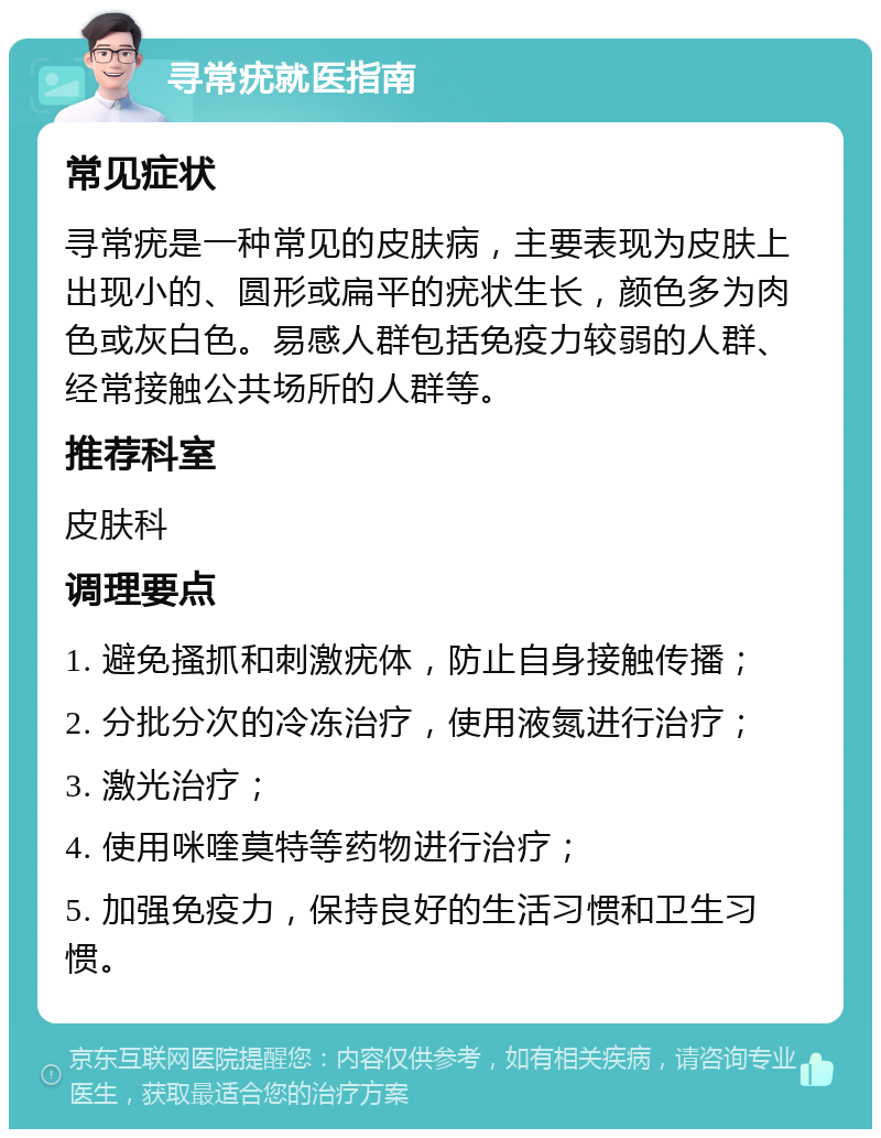 寻常疣就医指南 常见症状 寻常疣是一种常见的皮肤病，主要表现为皮肤上出现小的、圆形或扁平的疣状生长，颜色多为肉色或灰白色。易感人群包括免疫力较弱的人群、经常接触公共场所的人群等。 推荐科室 皮肤科 调理要点 1. 避免搔抓和刺激疣体，防止自身接触传播； 2. 分批分次的冷冻治疗，使用液氮进行治疗； 3. 激光治疗； 4. 使用咪喹莫特等药物进行治疗； 5. 加强免疫力，保持良好的生活习惯和卫生习惯。