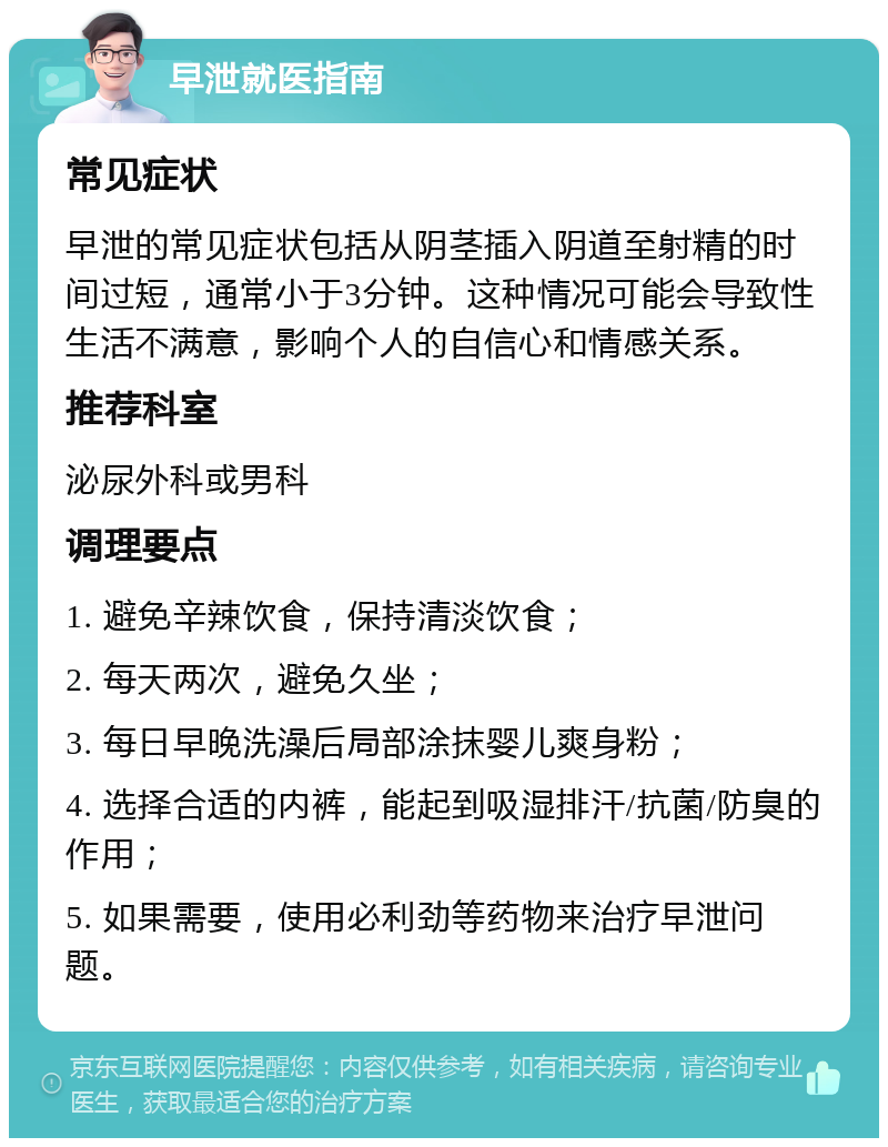 早泄就医指南 常见症状 早泄的常见症状包括从阴茎插入阴道至射精的时间过短，通常小于3分钟。这种情况可能会导致性生活不满意，影响个人的自信心和情感关系。 推荐科室 泌尿外科或男科 调理要点 1. 避免辛辣饮食，保持清淡饮食； 2. 每天两次，避免久坐； 3. 每日早晚洗澡后局部涂抹婴儿爽身粉； 4. 选择合适的内裤，能起到吸湿排汗/抗菌/防臭的作用； 5. 如果需要，使用必利劲等药物来治疗早泄问题。