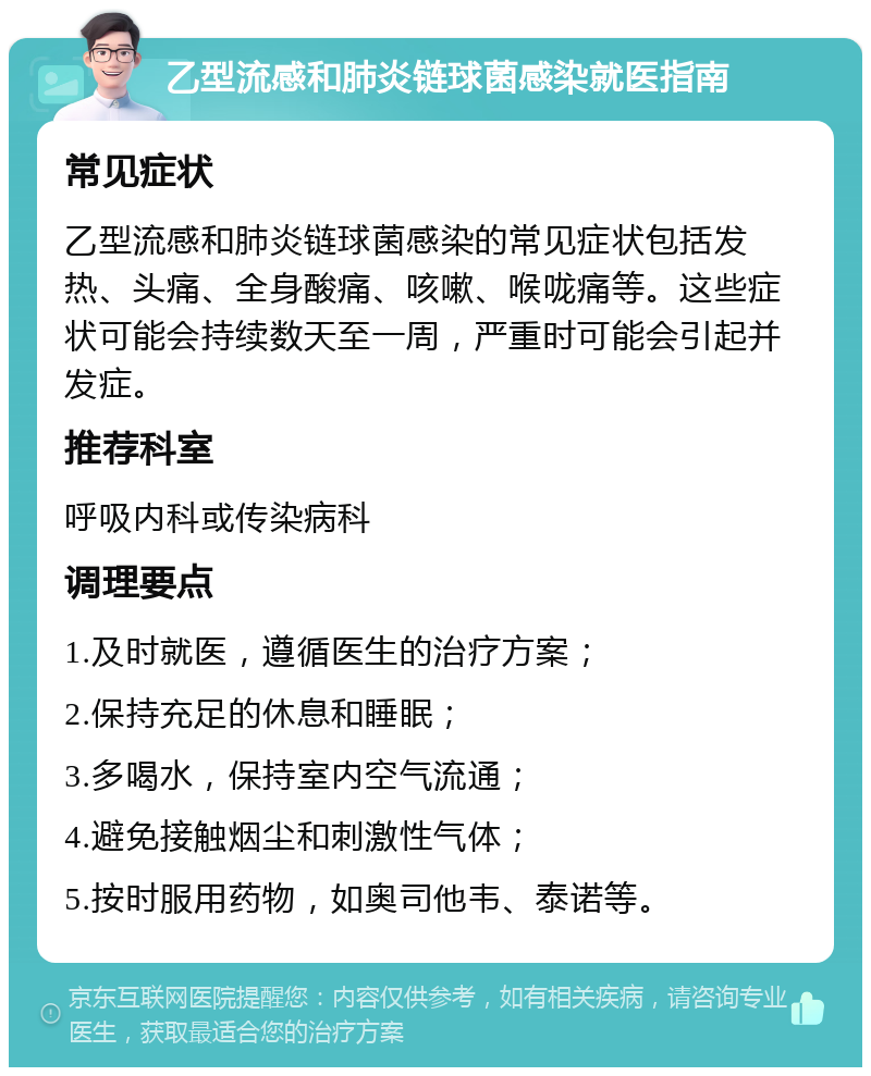 乙型流感和肺炎链球菌感染就医指南 常见症状 乙型流感和肺炎链球菌感染的常见症状包括发热、头痛、全身酸痛、咳嗽、喉咙痛等。这些症状可能会持续数天至一周，严重时可能会引起并发症。 推荐科室 呼吸内科或传染病科 调理要点 1.及时就医，遵循医生的治疗方案； 2.保持充足的休息和睡眠； 3.多喝水，保持室内空气流通； 4.避免接触烟尘和刺激性气体； 5.按时服用药物，如奥司他韦、泰诺等。