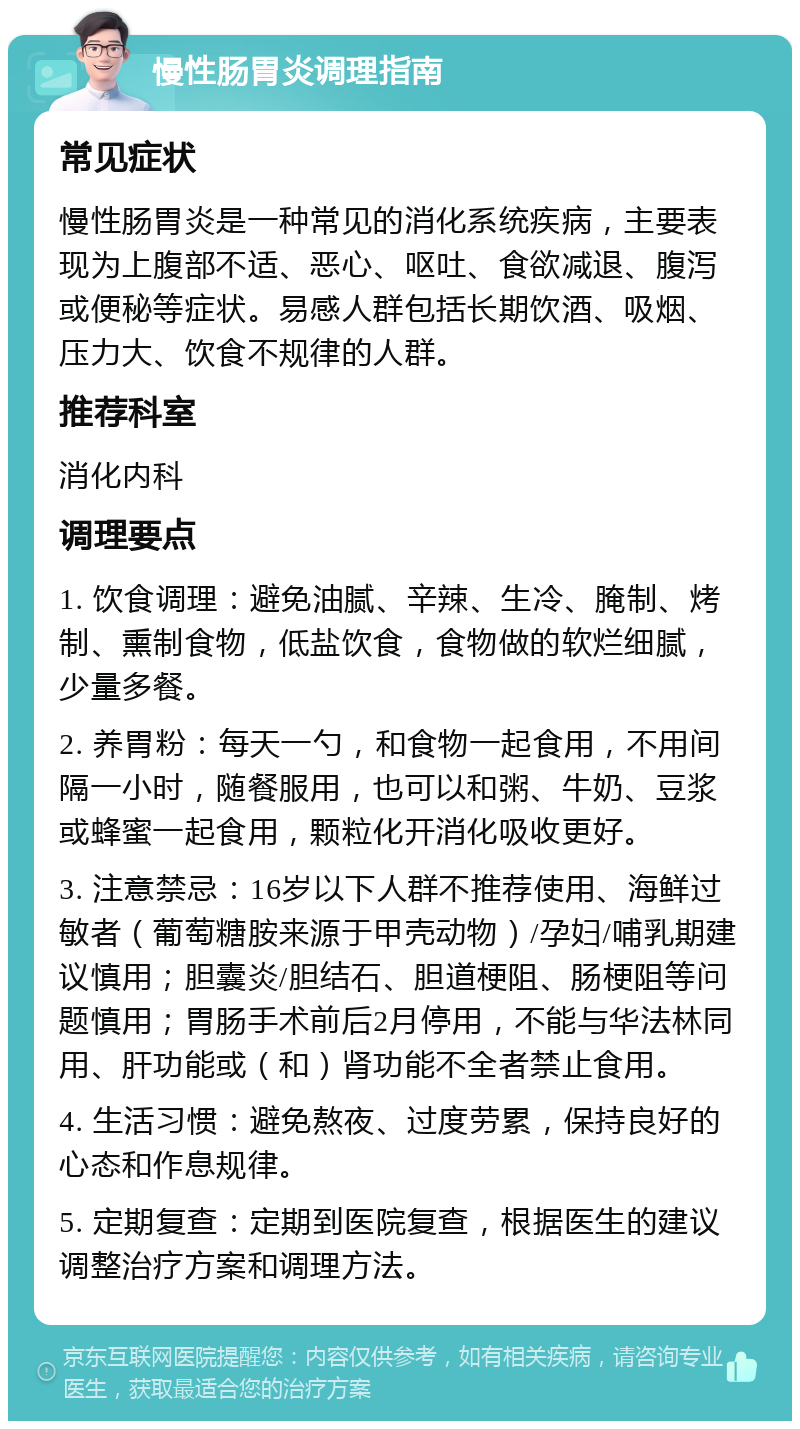 慢性肠胃炎调理指南 常见症状 慢性肠胃炎是一种常见的消化系统疾病，主要表现为上腹部不适、恶心、呕吐、食欲减退、腹泻或便秘等症状。易感人群包括长期饮酒、吸烟、压力大、饮食不规律的人群。 推荐科室 消化内科 调理要点 1. 饮食调理：避免油腻、辛辣、生冷、腌制、烤制、熏制食物，低盐饮食，食物做的软烂细腻，少量多餐。 2. 养胃粉：每天一勺，和食物一起食用，不用间隔一小时，随餐服用，也可以和粥、牛奶、豆浆或蜂蜜一起食用，颗粒化开消化吸收更好。 3. 注意禁忌：16岁以下人群不推荐使用、海鲜过敏者（葡萄糖胺来源于甲壳动物）/孕妇/哺乳期建议慎用；胆囊炎/胆结石、胆道梗阻、肠梗阻等问题慎用；胃肠手术前后2月停用，不能与华法林同用、肝功能或（和）肾功能不全者禁止食用。 4. 生活习惯：避免熬夜、过度劳累，保持良好的心态和作息规律。 5. 定期复查：定期到医院复查，根据医生的建议调整治疗方案和调理方法。