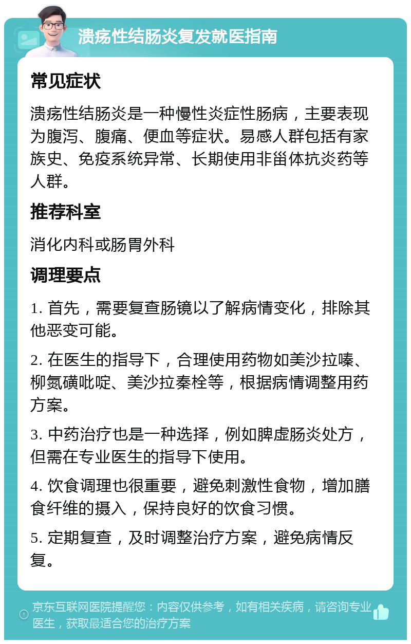 溃疡性结肠炎复发就医指南 常见症状 溃疡性结肠炎是一种慢性炎症性肠病，主要表现为腹泻、腹痛、便血等症状。易感人群包括有家族史、免疫系统异常、长期使用非甾体抗炎药等人群。 推荐科室 消化内科或肠胃外科 调理要点 1. 首先，需要复查肠镜以了解病情变化，排除其他恶变可能。 2. 在医生的指导下，合理使用药物如美沙拉嗪、柳氮磺吡啶、美沙拉秦栓等，根据病情调整用药方案。 3. 中药治疗也是一种选择，例如脾虚肠炎处方，但需在专业医生的指导下使用。 4. 饮食调理也很重要，避免刺激性食物，增加膳食纤维的摄入，保持良好的饮食习惯。 5. 定期复查，及时调整治疗方案，避免病情反复。