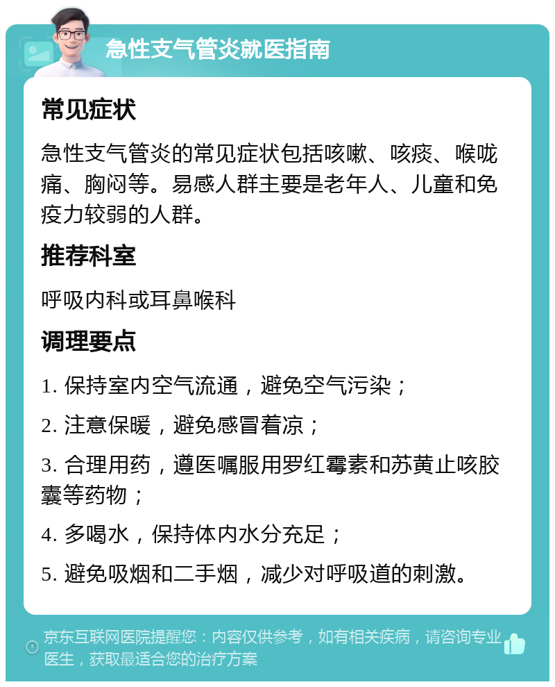 急性支气管炎就医指南 常见症状 急性支气管炎的常见症状包括咳嗽、咳痰、喉咙痛、胸闷等。易感人群主要是老年人、儿童和免疫力较弱的人群。 推荐科室 呼吸内科或耳鼻喉科 调理要点 1. 保持室内空气流通，避免空气污染； 2. 注意保暖，避免感冒着凉； 3. 合理用药，遵医嘱服用罗红霉素和苏黄止咳胶囊等药物； 4. 多喝水，保持体内水分充足； 5. 避免吸烟和二手烟，减少对呼吸道的刺激。