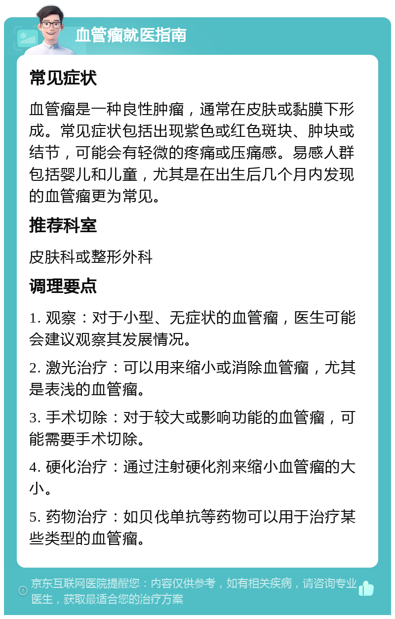 血管瘤就医指南 常见症状 血管瘤是一种良性肿瘤，通常在皮肤或黏膜下形成。常见症状包括出现紫色或红色斑块、肿块或结节，可能会有轻微的疼痛或压痛感。易感人群包括婴儿和儿童，尤其是在出生后几个月内发现的血管瘤更为常见。 推荐科室 皮肤科或整形外科 调理要点 1. 观察：对于小型、无症状的血管瘤，医生可能会建议观察其发展情况。 2. 激光治疗：可以用来缩小或消除血管瘤，尤其是表浅的血管瘤。 3. 手术切除：对于较大或影响功能的血管瘤，可能需要手术切除。 4. 硬化治疗：通过注射硬化剂来缩小血管瘤的大小。 5. 药物治疗：如贝伐单抗等药物可以用于治疗某些类型的血管瘤。