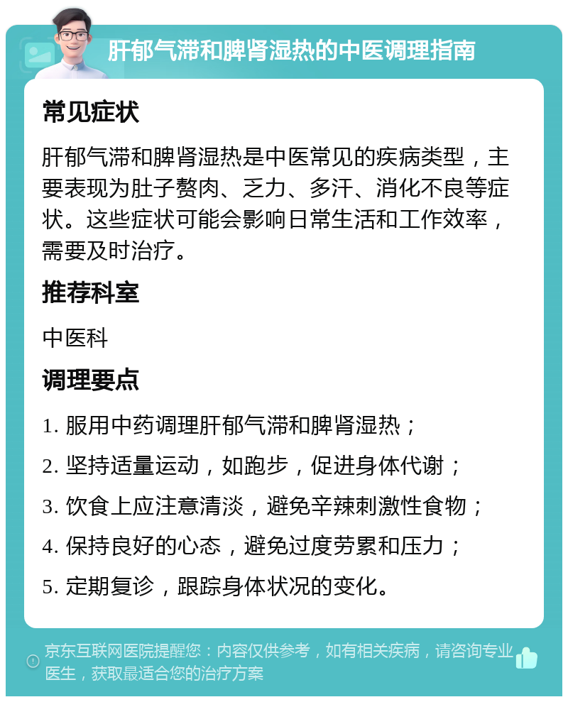 肝郁气滞和脾肾湿热的中医调理指南 常见症状 肝郁气滞和脾肾湿热是中医常见的疾病类型，主要表现为肚子赘肉、乏力、多汗、消化不良等症状。这些症状可能会影响日常生活和工作效率，需要及时治疗。 推荐科室 中医科 调理要点 1. 服用中药调理肝郁气滞和脾肾湿热； 2. 坚持适量运动，如跑步，促进身体代谢； 3. 饮食上应注意清淡，避免辛辣刺激性食物； 4. 保持良好的心态，避免过度劳累和压力； 5. 定期复诊，跟踪身体状况的变化。