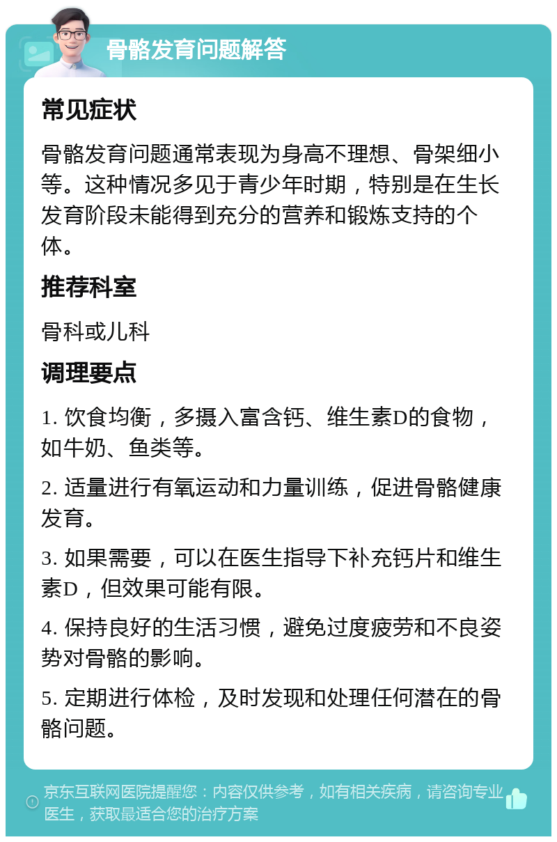 骨骼发育问题解答 常见症状 骨骼发育问题通常表现为身高不理想、骨架细小等。这种情况多见于青少年时期，特别是在生长发育阶段未能得到充分的营养和锻炼支持的个体。 推荐科室 骨科或儿科 调理要点 1. 饮食均衡，多摄入富含钙、维生素D的食物，如牛奶、鱼类等。 2. 适量进行有氧运动和力量训练，促进骨骼健康发育。 3. 如果需要，可以在医生指导下补充钙片和维生素D，但效果可能有限。 4. 保持良好的生活习惯，避免过度疲劳和不良姿势对骨骼的影响。 5. 定期进行体检，及时发现和处理任何潜在的骨骼问题。