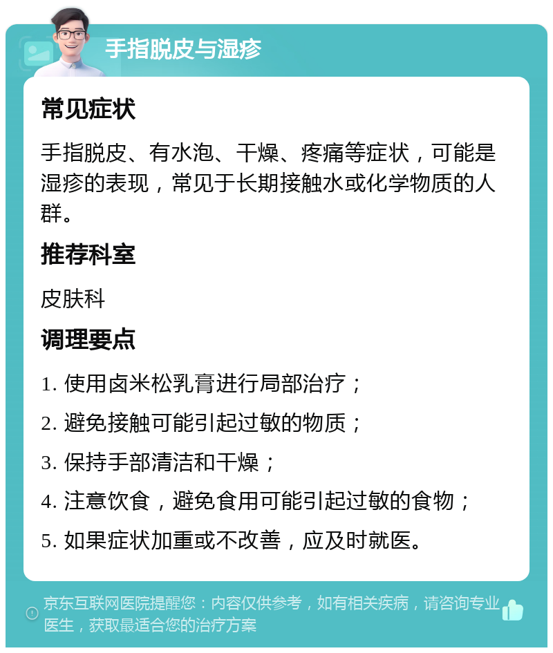 手指脱皮与湿疹 常见症状 手指脱皮、有水泡、干燥、疼痛等症状，可能是湿疹的表现，常见于长期接触水或化学物质的人群。 推荐科室 皮肤科 调理要点 1. 使用卤米松乳膏进行局部治疗； 2. 避免接触可能引起过敏的物质； 3. 保持手部清洁和干燥； 4. 注意饮食，避免食用可能引起过敏的食物； 5. 如果症状加重或不改善，应及时就医。