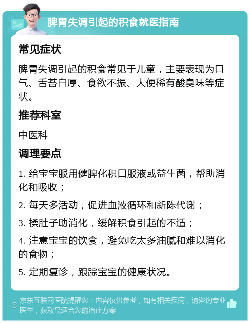 脾胃失调引起的积食就医指南 常见症状 脾胃失调引起的积食常见于儿童，主要表现为口气、舌苔白厚、食欲不振、大便稀有酸臭味等症状。 推荐科室 中医科 调理要点 1. 给宝宝服用健脾化积口服液或益生菌，帮助消化和吸收； 2. 每天多活动，促进血液循环和新陈代谢； 3. 揉肚子助消化，缓解积食引起的不适； 4. 注意宝宝的饮食，避免吃太多油腻和难以消化的食物； 5. 定期复诊，跟踪宝宝的健康状况。