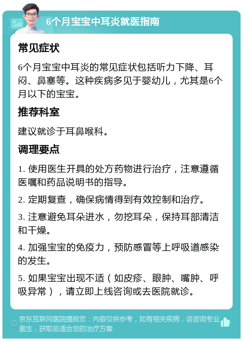 6个月宝宝中耳炎就医指南 常见症状 6个月宝宝中耳炎的常见症状包括听力下降、耳闷、鼻塞等。这种疾病多见于婴幼儿，尤其是6个月以下的宝宝。 推荐科室 建议就诊于耳鼻喉科。 调理要点 1. 使用医生开具的处方药物进行治疗，注意遵循医嘱和药品说明书的指导。 2. 定期复查，确保病情得到有效控制和治疗。 3. 注意避免耳朵进水，勿挖耳朵，保持耳部清洁和干燥。 4. 加强宝宝的免疫力，预防感冒等上呼吸道感染的发生。 5. 如果宝宝出现不适（如皮疹、眼肿、嘴肿、呼吸异常），请立即上线咨询或去医院就诊。