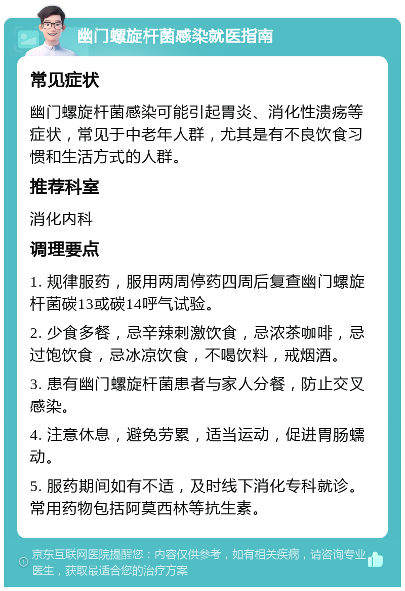 幽门螺旋杆菌感染就医指南 常见症状 幽门螺旋杆菌感染可能引起胃炎、消化性溃疡等症状，常见于中老年人群，尤其是有不良饮食习惯和生活方式的人群。 推荐科室 消化内科 调理要点 1. 规律服药，服用两周停药四周后复查幽门螺旋杆菌碳13或碳14呼气试验。 2. 少食多餐，忌辛辣刺激饮食，忌浓茶咖啡，忌过饱饮食，忌冰凉饮食，不喝饮料，戒烟酒。 3. 患有幽门螺旋杆菌患者与家人分餐，防止交叉感染。 4. 注意休息，避免劳累，适当运动，促进胃肠蠕动。 5. 服药期间如有不适，及时线下消化专科就诊。常用药物包括阿莫西林等抗生素。