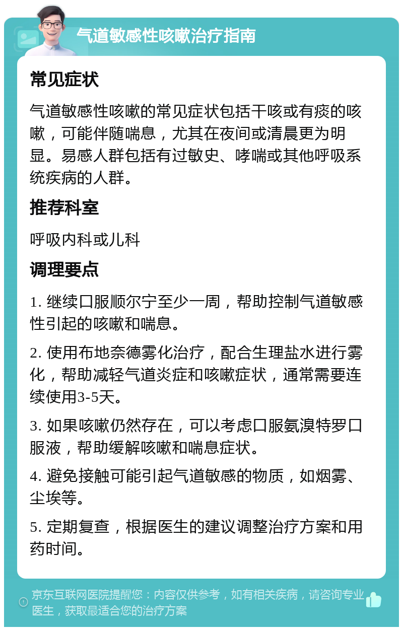 气道敏感性咳嗽治疗指南 常见症状 气道敏感性咳嗽的常见症状包括干咳或有痰的咳嗽，可能伴随喘息，尤其在夜间或清晨更为明显。易感人群包括有过敏史、哮喘或其他呼吸系统疾病的人群。 推荐科室 呼吸内科或儿科 调理要点 1. 继续口服顺尔宁至少一周，帮助控制气道敏感性引起的咳嗽和喘息。 2. 使用布地奈德雾化治疗，配合生理盐水进行雾化，帮助减轻气道炎症和咳嗽症状，通常需要连续使用3-5天。 3. 如果咳嗽仍然存在，可以考虑口服氨溴特罗口服液，帮助缓解咳嗽和喘息症状。 4. 避免接触可能引起气道敏感的物质，如烟雾、尘埃等。 5. 定期复查，根据医生的建议调整治疗方案和用药时间。