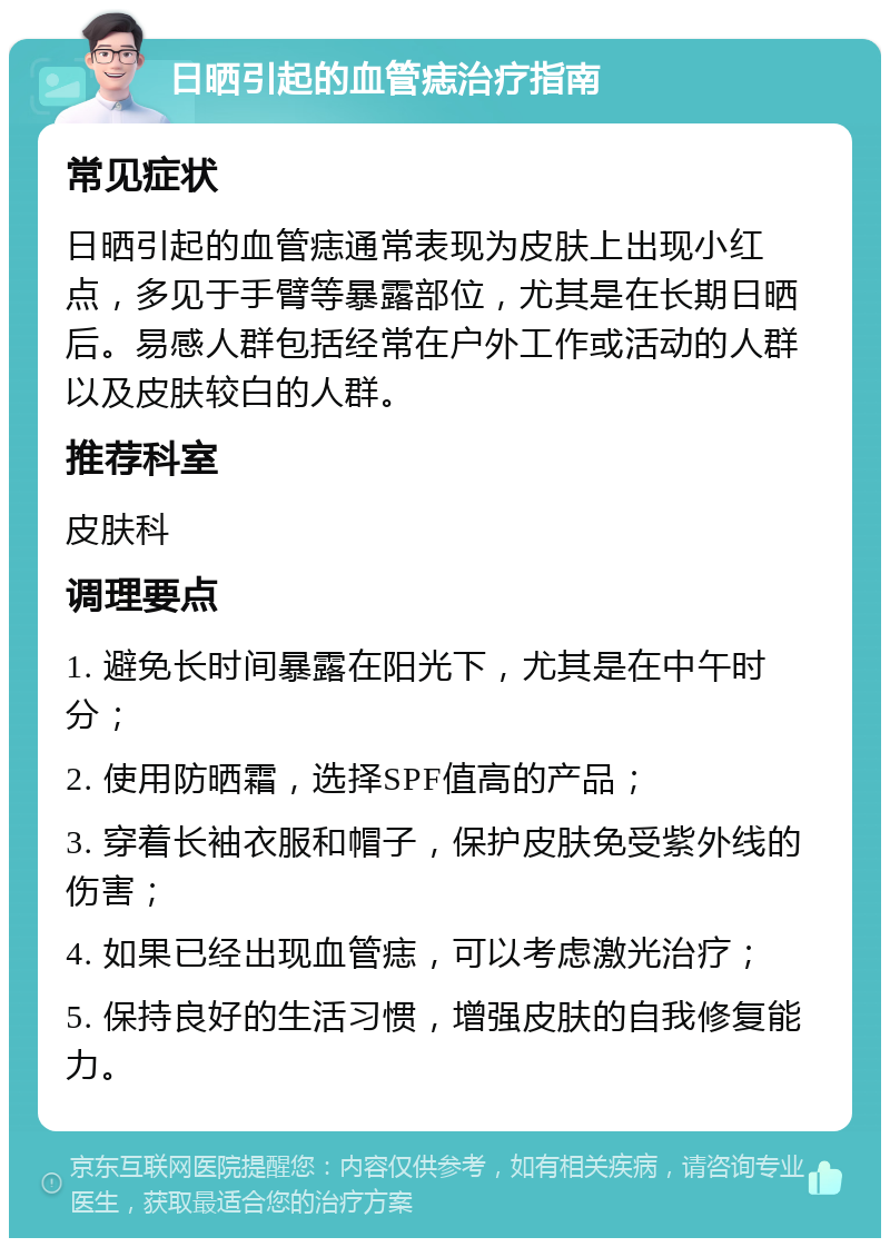 日晒引起的血管痣治疗指南 常见症状 日晒引起的血管痣通常表现为皮肤上出现小红点，多见于手臂等暴露部位，尤其是在长期日晒后。易感人群包括经常在户外工作或活动的人群以及皮肤较白的人群。 推荐科室 皮肤科 调理要点 1. 避免长时间暴露在阳光下，尤其是在中午时分； 2. 使用防晒霜，选择SPF值高的产品； 3. 穿着长袖衣服和帽子，保护皮肤免受紫外线的伤害； 4. 如果已经出现血管痣，可以考虑激光治疗； 5. 保持良好的生活习惯，增强皮肤的自我修复能力。