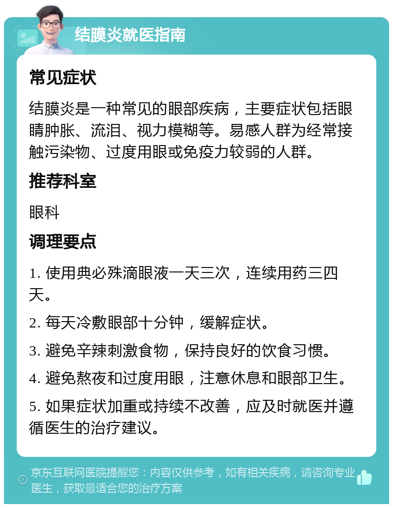 结膜炎就医指南 常见症状 结膜炎是一种常见的眼部疾病，主要症状包括眼睛肿胀、流泪、视力模糊等。易感人群为经常接触污染物、过度用眼或免疫力较弱的人群。 推荐科室 眼科 调理要点 1. 使用典必殊滴眼液一天三次，连续用药三四天。 2. 每天冷敷眼部十分钟，缓解症状。 3. 避免辛辣刺激食物，保持良好的饮食习惯。 4. 避免熬夜和过度用眼，注意休息和眼部卫生。 5. 如果症状加重或持续不改善，应及时就医并遵循医生的治疗建议。