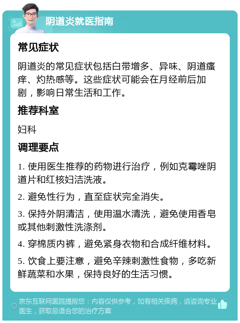 阴道炎就医指南 常见症状 阴道炎的常见症状包括白带增多、异味、阴道瘙痒、灼热感等。这些症状可能会在月经前后加剧，影响日常生活和工作。 推荐科室 妇科 调理要点 1. 使用医生推荐的药物进行治疗，例如克霉唑阴道片和红核妇洁洗液。 2. 避免性行为，直至症状完全消失。 3. 保持外阴清洁，使用温水清洗，避免使用香皂或其他刺激性洗涤剂。 4. 穿棉质内裤，避免紧身衣物和合成纤维材料。 5. 饮食上要注意，避免辛辣刺激性食物，多吃新鲜蔬菜和水果，保持良好的生活习惯。