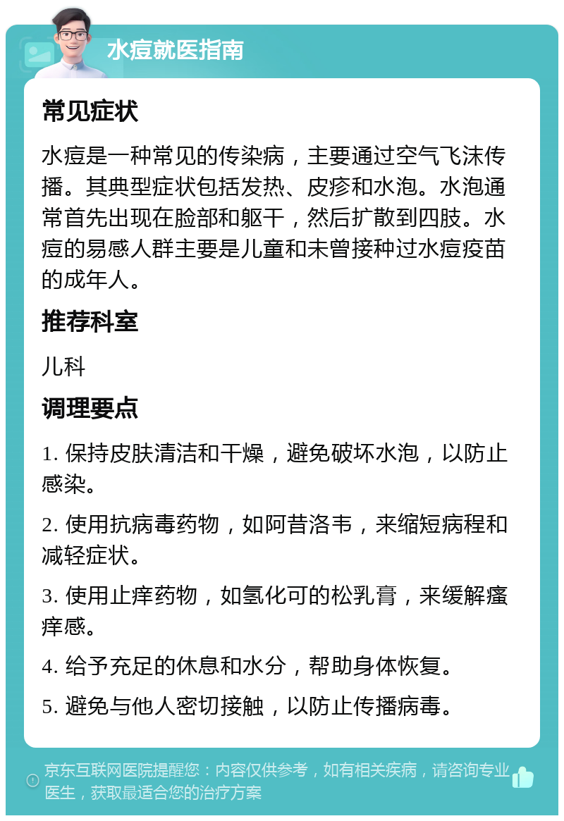 水痘就医指南 常见症状 水痘是一种常见的传染病，主要通过空气飞沫传播。其典型症状包括发热、皮疹和水泡。水泡通常首先出现在脸部和躯干，然后扩散到四肢。水痘的易感人群主要是儿童和未曾接种过水痘疫苗的成年人。 推荐科室 儿科 调理要点 1. 保持皮肤清洁和干燥，避免破坏水泡，以防止感染。 2. 使用抗病毒药物，如阿昔洛韦，来缩短病程和减轻症状。 3. 使用止痒药物，如氢化可的松乳膏，来缓解瘙痒感。 4. 给予充足的休息和水分，帮助身体恢复。 5. 避免与他人密切接触，以防止传播病毒。