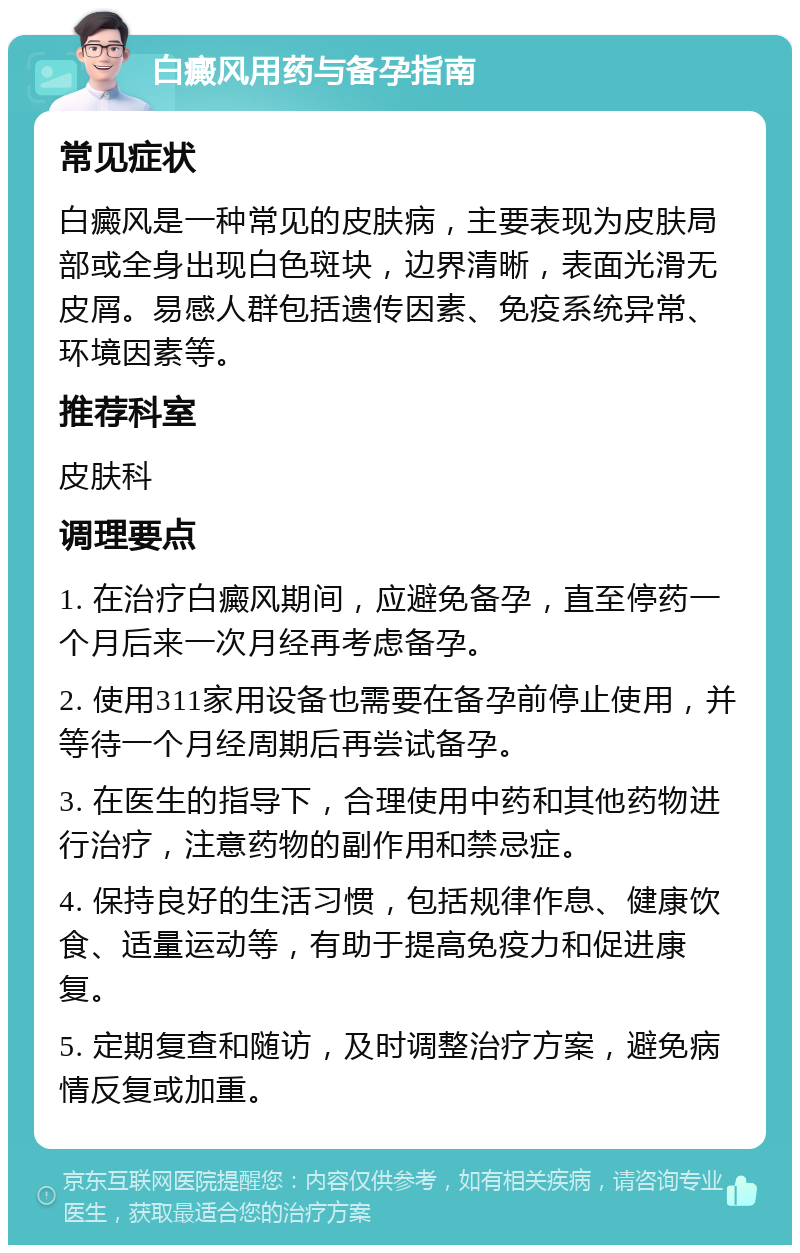 白癜风用药与备孕指南 常见症状 白癜风是一种常见的皮肤病，主要表现为皮肤局部或全身出现白色斑块，边界清晰，表面光滑无皮屑。易感人群包括遗传因素、免疫系统异常、环境因素等。 推荐科室 皮肤科 调理要点 1. 在治疗白癜风期间，应避免备孕，直至停药一个月后来一次月经再考虑备孕。 2. 使用311家用设备也需要在备孕前停止使用，并等待一个月经周期后再尝试备孕。 3. 在医生的指导下，合理使用中药和其他药物进行治疗，注意药物的副作用和禁忌症。 4. 保持良好的生活习惯，包括规律作息、健康饮食、适量运动等，有助于提高免疫力和促进康复。 5. 定期复查和随访，及时调整治疗方案，避免病情反复或加重。